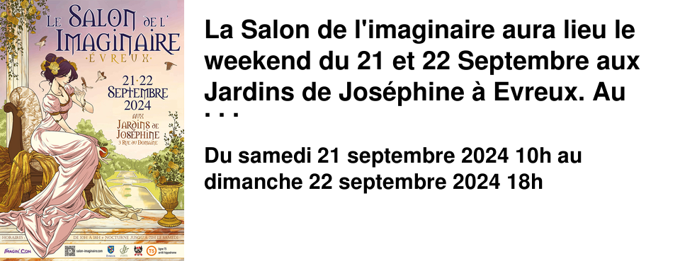 La Salon de l'imaginaire aura lieu le weekend du 21 et 22 Septembre aux Jardins de Jos�phine � Evreux. Au programme : des ateliers gratuits, plus de 60 exposants auteurs, �diteurs et autre concours de Cosplay ... Nous aurons le plaisir d'avoir en d�dicace Nora Moretti (Princesse Sara, Le Jardin des F�es), qui signe �galement cette sublime affiche.